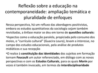 Reflexão sobre a educação na
contemporaneidade: ampliação temática e
pluralidade de enfoques
Nessa perspectiva, há um refluxo das abordagens positivistas,
embora os estudos quantitativos da sociologia sejam também
revisitadas, a ênfase maior se deu em torno de questões culturais:
•Aspectos como a educação paralela, propiciada pelo consumo dos
meios, o “currículo cultural” (Guacira Louro), levam a interesse, no
campo dos estudos educacionais, pela análise de produtos
midiáticos e sua recepção
•O realce à constituição das identidades dos sujeitos em formação
tornam Foucault um autor referenciado, em diálogo com as novas
perspectivas e com os Estudos Culturais, para os quais Morin por
vezes é também invocado, em termos da interdisciplinaridade

 