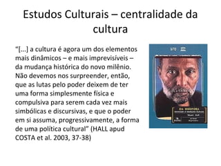 Estudos Culturais – centralidade da
cultura
“[...] a cultura é agora um dos elementos
mais dinâmicos – e mais imprevisíveis –
da mudança histórica do novo milênio.
Não devemos nos surpreender, então,
que as lutas pelo poder deixem de ter
uma forma simplesmente física e
compulsiva para serem cada vez mais
simbólicas e discursivas, e que o poder
em si assuma, progressivamente, a forma
de uma política cultural” (HALL apud
COSTA et al. 2003, 37-38)

 
