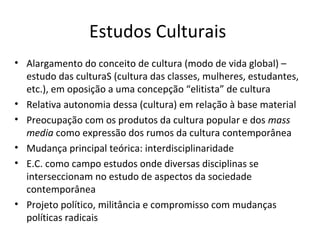 Estudos Culturais
• Alargamento do conceito de cultura (modo de vida global) –
estudo das culturaS (cultura das classes, mulheres, estudantes,
etc.), em oposição a uma concepção “elitista” de cultura
• Relativa autonomia dessa (cultura) em relação à base material
• Preocupação com os produtos da cultura popular e dos mass
media como expressão dos rumos da cultura contemporânea
• Mudança principal teórica: interdisciplinaridade
• E.C. como campo estudos onde diversas disciplinas se
interseccionam no estudo de aspectos da sociedade
contemporânea
• Projeto político, militância e compromisso com mudanças
políticas radicais

 