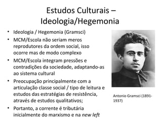 Estudos Culturais –
Ideologia/Hegemonia
• Ideologia / Hegemonia (Gramsci)
• MCM/Escola não seriam meros
reprodutores da ordem social, isso
ocorre mas de modo complexo
• MCM/Escola integram pressões e
contradições da sociedade, adaptando-as
ao sistema cultural
• Preocupação principalmente com a
articulação classe social / tipo de leitura e
estudos das estratégias de resistência,
através de estudos qualitativos;
• Portanto, a corrente é tributária
inicialmente do marxismo e na new left

Antonio Gramsci (18911937)

 