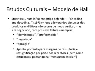 Estudos Culturais – Modelo de Hall
• Stuart Hall, num influente artigo defende – “Encoding
and decoding...” (1973) – que a leitura dos discursos dos
produtos midiáticos não ocorre de modo vertical, mas
sim negociado, com possíveis leituras múltiplas:
• “ dominantes ”, “ preferenciais ”
• “negociada”
• “oposição”
• Aponta, portanto para margens de resistência e
ressignificação por parte dos receptores (bem como
estudantes, pensando na “mensagem escolar”)

 