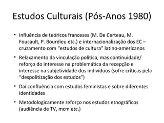 Estudos Culturais (Pós-Anos 1980)
• Influência de teóricos franceses (M. De Certeau, M.
Foucault, P. Bourdieu etc.) e internacionalização dos EC –
cruzamento com “estudos de cultura” latino-americanos
• Relaxamento da vinculação política, mas continuidade/
reforço do interesse na problemática da recepção e
interesse na subjetividade dos indivíduos (sofre críticas pela
“despolitização dos estudos”)
• Daí confluência com estudos feministas e sobre diferentes
identidades
• Metodologicamente reforço nos estudos etnográficos
(audiência de TV, mcm etc.)

 