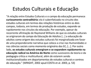 Estudos Culturais e Educação
“A relação entre Estudos Culturais e o campo da educação permanece
curiosamente contraditória: ela é subenfatizada no circuito dos
estudos culturais em termos das relações históricas entre os dois
campos, todavia, em termos de produção de estudos, expande-se
rapidamente nos círculos da educação. Por exemplo, apesar da
recorrente afirmação de Raymond Williams de que os estudos culturais
se originaram do campo da Educação de Adultos [...] a educação de
adultos como origem dos estudos culturais foi marginalizada em favor
de uma preponderante narrativa que coloca a crise nas Humanidades e
nas ciências sociais como momento originário dos EC, [...]. Por outro
lado, os estudos culturais emergiram e se expandem rapidamente na
educação radical na América do Norte como sucessores da teoria e da
pedagogia crítica e multicultural, além de estarem sendo
institucionalizados em departamentos de estudos culturais e centros
de educação.” (WRIGHT, 2002 apud COSTA et al. 2003, p. 53)

 