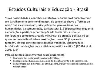 Estudos Culturais e Educação - Brasil
“Uma possibilidade é conceber os Estudos Culturais em Educação como
um partilhamento de entendimentos, de conceitos-chave e ‘formas de
olhar’ que eles trouxeram, principalmente, para as áreas das
humanidades, da comunicação, da literatura. [...] Se pensarmos o quanto
a educação, a partir das contribuições da teoria crítica, vem se
configurando como uma área de militância, de atuação política, vê-se
quase como inevitável esta aproximação com os EC, já que estes
também, em sua constituição e desenvolvimentos, têm uma face
histórica de imbricações com a atividade política e crítica.” (COSTA et al.,
2003, p. 54)
Para os autores são elementos desse cruzamento:

• Abandono das metanarrativas da modernidade,
• Concepção da educação como campo de disciplinamento e de subjetivação,
• Consideração das dimensões de etnia, gênero, inclusive utilizando autores, como
Kellner e Hall

 