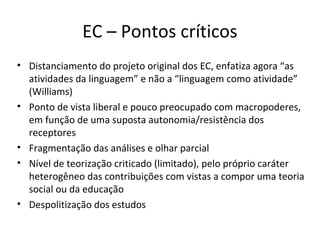 EC – Pontos críticos
• Distanciamento do projeto original dos EC, enfatiza agora “as
atividades da linguagem” e não a “linguagem como atividade”
(Williams)
• Ponto de vista liberal e pouco preocupado com macropoderes,
em função de uma suposta autonomia/resistência dos
receptores
• Fragmentação das análises e olhar parcial
• Nível de teorização criticado (limitado), pelo próprio caráter
heterogêneo das contribuições com vistas a compor uma teoria
social ou da educação
• Despolitização dos estudos

 