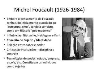 Michel Foucault (1926-1984)
• Embora o pensamento de Foucault
tenha sido inicialmente associado ao
“estruturalismo”, tende a ser visto
como um filósofo “pós-moderno”
• Influências: Nietzsche, Heidegger e Kant
• Conceito de Sujeito / Identidade
• Relação entre saber e poder
• Críticas às instituições – disciplina e
controle
• Tecnologias de poder: estado, empresa,
escola, etc. Constituem os indivíduos
como sujeitos

 