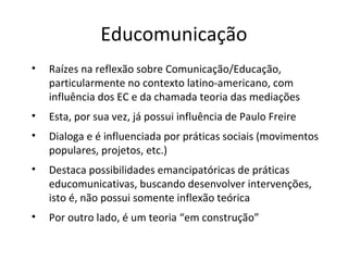 Educomunicação
•

Raízes na reflexão sobre Comunicação/Educação,
particularmente no contexto latino-americano, com
influência dos EC e da chamada teoria das mediações

•

Esta, por sua vez, já possui influência de Paulo Freire

•

Dialoga e é influenciada por práticas sociais (movimentos
populares, projetos, etc.)

•

Destaca possibilidades emancipatóricas de práticas
educomunicativas, buscando desenvolver intervenções,
isto é, não possui somente inflexão teórica

•

Por outro lado, é um teoria “em construção”

 