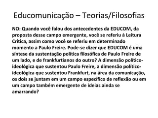 Educomunicação – Teorias/Filosofias
NO: Quando você falou dos antecedentes da EDUCOM, da
proposta desse campo emergente, você se referiu à Leitura
Critica, assim como você se referiu em determinado
momento a Paulo Freire. Pode-se dizer que EDUCOM é uma
síntese da sustentação política filosófica de Paulo Freire de
um lado, e de frankfurtianos do outro? A dimensão políticoideológica que sustentou Paulo Freire, a dimensão políticoideológica que sustentou Frankfurt, na área da comunicação,
os dois se juntam em um campo específico de reflexão ou em
um campo também emergente de ideias ainda se
amarrando?

 