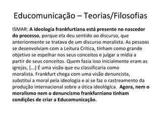 Educomunicação – Teorias/Filosofias
ISMAR: A ideologia frankfurtiana está presente no nascedor
do processo, porque ela deu sentido ao discurso, que
anteriormente se tratava de um discurso moralista. As pessoas
se desenvolviam com a Leitura Crítica, tinham como grande
objetivo se espelhar nos seus conceitos e julgar a mídia a
partir de seus conceitos. Quem fazia isso inicialmente eram as
igrejas, [...] É uma visão que eu classificaria como
moralista. Frankfurt chega com uma visão denuncista,
substitui a moral pela ideologia e ai se faz o rastreamento da
produção internacional sobre a ótica ideológica. Agora, nem o
moralismo nem o denuncismo frankfurniano tinham
condições de criar a Educomunicação.

 