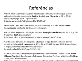 Referências
COSTA, Marisa Vorraber; SILVEIRA, Rosa Hessel; SOMMER, Luis Henrique. Estudos
culturais, educação e pedagogia. Revista Brasileira de Educação, n. 23, p. 36-61,
Maio/Jun/Jul/Ago 2003. Disponível em
http://www.scielo.br/pdf/rbedu/n23/n23a03.pdf
FREDERICO, Celso. Marxismo e comunicação (Verbete). In: VVAA. Dicionário de
Comunicação, São Paulo, Contexto, 2013 (no prelo)
GALLO, Sílvio. Repensar a Educação: Foucault. Educação e Realidade, vol. 29, n. 1, p. 7997, jan/jun 2004. Disponível em
http://seer.ufrgs.br/educacaoerealidade/article/view/25420/14746
GOHN, Maria da Glória. Sociologia da Educação: campo de conhecimento e novas
temáticas. Educação & Linguagem, v. 15, n. 26, p. 95-117, jul.-dez. 2012. Disponível em
< https://www.metodista.br/revistas/revistasims/index.php/EL/article/view/3376/3150>
VICENTE, Eduardo. A Educomunicação: Entrevista com Ismar de Oliveira Soares. Novos
Olhares: Revista de Estudos sobre Práticas de Recepção a Produtos Midiáticos, No 12. p.
35-41, 2003. Disponível em

 