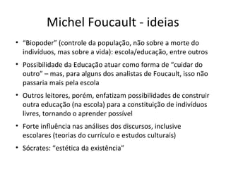 Michel Foucault - ideias
• “Biopoder” (controle da população, não sobre a morte do
indivíduos, mas sobre a vida): escola/educação, entre outros
• Possibilidade da Educação atuar como forma de “cuidar do
outro” – mas, para alguns dos analistas de Foucault, isso não
passaria mais pela escola
• Outros leitores, porém, enfatizam possibilidades de construir
outra educação (na escola) para a constituição de indivíduos
livres, tornando o aprender possível
• Forte influência nas análises dos discursos, inclusive
escolares (teorias do currículo e estudos culturais)
• Sócrates: “estética da existência”

 