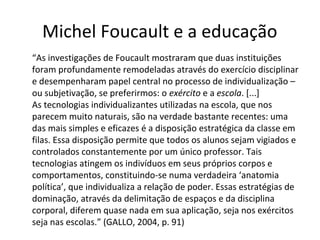 Michel Foucault e a educação
“As investigações de Foucault mostraram que duas instituições
foram profundamente remodeladas através do exercício disciplinar
e desempenharam papel central no processo de individualização –
ou subjetivação, se preferirmos: o exército e a escola. [...]
As tecnologias individualizantes utilizadas na escola, que nos
parecem muito naturais, são na verdade bastante recentes: uma
das mais simples e eficazes é a disposição estratégica da classe em
filas. Essa disposição permite que todos os alunos sejam vigiados e
controlados constantemente por um único professor. Tais
tecnologias atingem os indivíduos em seus próprios corpos e
comportamentos, constituindo-se numa verdadeira ‘anatomia
política’, que individualiza a relação de poder. Essas estratégias de
dominação, através da delimitação de espaços e da disciplina
corporal, diferem quase nada em sua aplicação, seja nos exércitos
seja nas escolas.” (GALLO, 2004, p. 91)

 