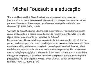 Michel Foucault e a educação
“Para ele [Foucault], a Filosofia deve ser vista como uma caixa de
ferramentas: aí encontramos os instrumentos e equipamentos necessários
para resolver os problemas que nos são colocados pela realidade que
vivemos.” (GALLO, 2004, p. 80)
“Através da Filosofia como ‘diagnóstico do presente’, Foucault mostra-nos
como a Educação e a escola constituíram-se modernamente. Mas teria ele
algo a dizer-nos enquanto perspectiva de futuro?
Penso que sim. Através da longa exposição de sua concepção microfísica do
poder, pudemos perceber que o poder jamais se exerce unilateralmente. Se a
escola tem sido, assim como o exército, um dispositivo disciplinador, ela é
também um espaço social onde se exercem contrapoderes. Ele mostra-nos
que na relação pedagógica o aluno não é um mero paciente, mas é também
um agente de poder, o que deve levar-nos a repensar todo o ‘estrategismo
pedagógico’ do qual algumas vezes somos vítimas, outras vezes somos
sujeitos.” (GALLO, 2004, p. 94)

 