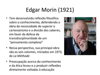 Edgar Morin (1921)
• Tem desenvolvido reflexão filosófica
sobre o conhecimento, defendendo a
ideia da necessidade de superar o
cartesianismo e a divisão dos saberes,
em favor da defesa da
transdisciplinaridade de um
“pensamento complexo”
• Nessa perspectiva, sua principal obra
são os seis volumes, iniciados em 1973,
de La Méthode
• Preocupação acerca do conhecimento
e da ética levou-o a produzir reflexões
diretamente voltadas à educação

 