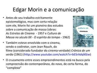 Edgar Morin e a comunicação
• Antes de seu trabalho estritamente
epistemológico, mas com certa relação
com ele, Morin foi um pioneiro dos estudos
sobre a comunicação de massa (obras:
As Estrelas de Cinema - 1957 e Cultura de
Massa no século XX - O espírito do tempo - 1962)
• Também esteve envolvido com o cinema,
sendo o codiretor, com Jean Rouch, do
filme (considerado fundador do cinema-verdade) Crônica de um
verão (1961) (http://www.youtube.com/watch?v=bESrAdqNSiw)
• O cruzamento entre esses empreendimentos está na busca pela
compreensão do contemporâneo, do novo, de certa forma, do
“complexo”

 