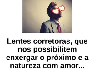 Lentes corretoras, que
nos possibilitem
enxergar o próximo e a
natureza com amor...
 