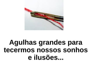 Agulhas grandes para
tecermos nossos sonhos
e ilusões...
 