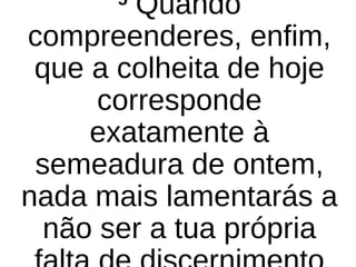 5
Quando
compreenderes, enfim,
que a colheita de hoje
corresponde
exatamente à
semeadura de ontem,
nada mais lamentarás a
não ser a tua própria
 