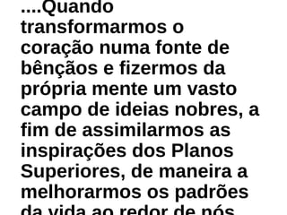 ....Quando
transformarmos o
coração numa fonte de
bênçãos e fizermos da
própria mente um vasto
campo de ideias nobres, a
fim de assimilarmos as
inspirações dos Planos
Superiores, de maneira a
melhorarmos os padrões
 