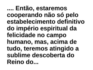.... Então, estaremos
cooperando não só pelo
estabelecimento definitivo
do império espiritual da
felicidade no campo
humano, mas, acima de
tudo, teremos atingido a
sublime descoberta do
Reino do...
 
