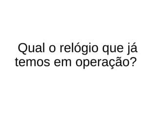 Qual o relógio que já 
temos em operação? 
 
 