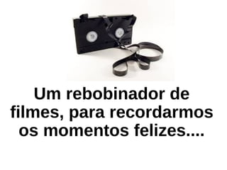 Um rebobinador de
filmes, para recordarmos
os momentos felizes....
 