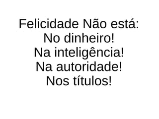 Felicidade Não está:
No dinheiro!
Na inteligência!
Na autoridade!
Nos títulos!
 