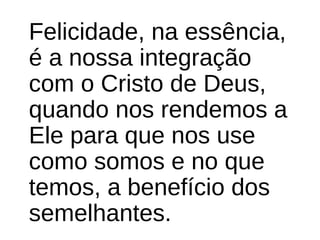 Felicidade, na essência, 
é a nossa integração 
com o Cristo de Deus, 
quando nos rendemos a 
Ele para que nos use 
como somos e no que 
temos, a benefício dos 
semelhantes. 
 
