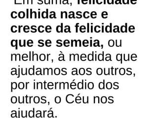 Em suma, felicidade
colhida nasce e
cresce da felicidade
que se semeia, ou
melhor, à medida que
ajudamos aos outros,
por intermédio dos
outros, o Céu nos
ajudará.
 