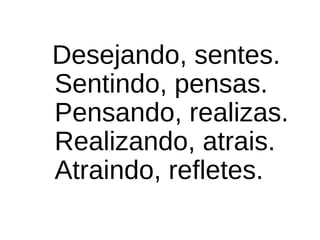 Desejando, sentes.
Sentindo, pensas.
Pensando, realizas.
Realizando, atrais.
Atraindo, refletes.
 
