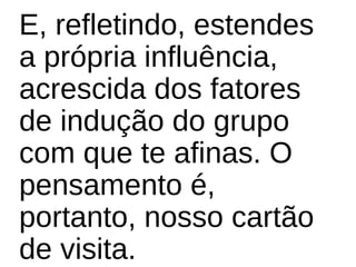 E, refletindo, estendes
a própria influência,
acrescida dos fatores
de indução do grupo
com que te afinas. O
pensamento é,
portanto, nosso cartão
de visita.
 
