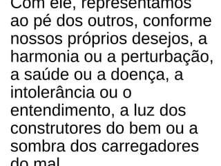Com ele, representamos
ao pé dos outros, conforme
nossos próprios desejos, a
harmonia ou a perturbação,
a saúde ou a doença, a
intolerância ou o
entendimento, a luz dos
construtores do bem ou a
sombra dos carregadores
 