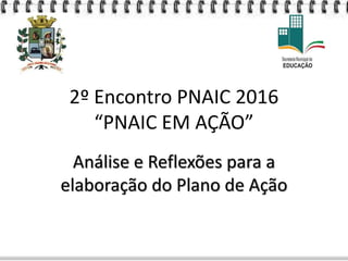 2º Encontro PNAIC 2016
“PNAIC EM AÇÃO”
Análise e Reflexões para a
elaboração do Plano de Ação
 