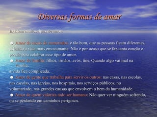Diversas formas de amar Existem muitos tipos de amor: ☻  Amor de casais de namorados:  é tão bom, que as pessoas ficam diferentes,  achando a vida mais emocionante. Não é por acaso que se faz tanta canção e  poesia para celebrar esse tipo de amor. ☻  Amor de família:  filhos, irmãos, avós, tios. Quando algo vai mal na família,  a vida fica complicada. ☻  Amor de gente que trabalha para servir os outros:  nas casas, nas escolas,  nas escolas, nas igrejas, nos hospitais, nos serviços públicos, no  voluntariado, nas grandes causas que envolvem o bem da humanidade. ☻  Amor de quem valoriza todo ser humano:  Não quer ver ninguém sofrendo,  ou se perdendo em caminhos perigosos. 
