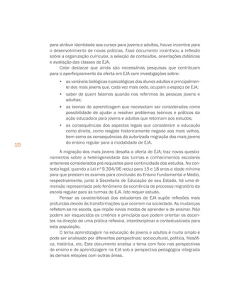 10
para atribuir identidade aos cursos para jovens e adultos, houve incentivo para
o desenvolvimento de novas práticas. Esse documento incentivou a reflexão
sobre a organização curricular, a seleção de conteúdos, orientações didáticas
e avaliação das classes de EJA.
Cabe destacar que ainda são necessárias pesquisas que contribuam
para o aperfeiçoamento da oferta em EJA com investigações sobre:
•	 as variáveis biológicas e psicológicas dos alunos adultos e principalmen-
te dos mais jovens que, cada vez mais cedo, ocupam o espaço de EJA;
•	 saber de quem falamos quando nos referimos às pessoas jovens e
adultas;
•	 as teorias de aprendizagem que necessitam ser consideradas como
possibilidade de ajudar a resolver problemas teóricos e práticos da
ação educadora para jovens e adultos que retornam aos estudos;
•	 as consequências dos aspectos legais que consideram a educação
como direito, como resgate historicamente negado aos mais velhos,
bem como as consequências da autorizada migração dos mais jovens
do ensino regular para a modalidade de EJA.
A migração dos mais jovens desafia a oferta de EJA; traz novos questio-
namentos sobre a heterogeneidade das turmas e conhecimentos escolares
anteriores considerados pré-requisitos para continuidade dos estudos. No con-
texto legal, quando a Lei nº 9.394/96 reduz para 15 e 18 anos a idade mínima
para que prestem os exames para conclusão do Ensino Fundamental e Médio,
respectivamente, junto à Secretaria de Educação de seu Estado, há uma di-
mensão representada pelo fenômeno da ocorrência de processo migratório da
escola regular para as turmas de EJA. Isto requer estudo.
Pensar as características dos estudantes de EJA supõe reflexões mais
profundas devido às transformações que ocorrem na sociedade. As mudanças
refletem-se na escola, que impõe novos modos de aprender e de ensinar. Não
podem ser esquecidos os critérios e princípios que podem orientar os docen-
tes na direção de uma prática reflexiva, interdisciplinar e contextualizada para
esta população.
O tema aprendizagem na educação de jovens e adultos é muito amplo e
pode ser analisado por diferentes perspectivas: sociocultural, política, filosófi-
ca, histórica, etc. Este documento analisa o tema com foco nas perspectivas
de ensino e de aprendizagem na EJA sob a perspectiva pedagógica integrada
às demais relações com outras áreas.
 