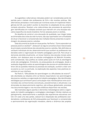 11
As sugestões e alternativas indicadas podem ser consideradas ponto de
partida para o debate dos professores de EJA e não receitas práticas. São
alternativas pensadas e vivenciadas por inúmeras vezes em trajetórias hetero-
gêneas de EJA, que podem auxiliar os docentes na adaptação de seu próprio
contexto educativo. Revelam uma visão-síntese dos processos de aprendiza-
gem identificados em múltiplas variáveis que intervêm em uma situação edu-
cativa específica da escola brasileira: formar pessoas jovens e adultas.
Os desafios de construir uma educação de qualidade, que integre todas
as dimensões dos ciclos da vida humana, são aqui apontados com a finalidade
de situar e favorecer a compreensão dos múltiplos fatores presentes na apren-
dizagem de pessoas jovens e adultas.
Este documento se divide em duas partes. Na Parte I, “Como aprendem as
pessoas jovens e adultas?”, destacam-se alguns conceitos-chave relacionados
às principais características dos estudantes jovens e adultos. São definidas as
variáveis individuais de seu desenvolvimento que auxiliam os professores nas
decisões sobre a organização do trabalho pedagógico para EJA. Para situar a
demanda atendida atualmente, um breve histórico dos estudos iniciais sobre
adultos, com destaque para os estudos andragógicos de Malcolm Knowles,
será considerado. Isso justifica as razões pelas quais em EJA as abordagens
ainda são pedagógicas. Entretanto, os pressupostos da andragogia, desde a
avaliação diagnóstica sobre as aprendizagens dos alunos em escolaridade an-
terior até as questões relativas ao processo de avaliação, auxiliam a lidar com
os jovens ou com a juventude, na exploração dos aspectos mais positivos en-
volvidos em sua interface.
Na Parte II, “Dificuldades de aprendizagem ou dificuldades de ensino?”,
são abordadas as relações entre os fatores responsáveis nas aprendizagens
dos jovens e adultos e a organização do trabalho pedagógico. São identificadas
estratégias que contribuem para a articulação mais interdisciplinar entre as di-
mensões dos conhecimentos (conceituais, procedimentais e atitudinais) e as
dimensões de desenvolvimento cognitivo, sob enfoque globalizador, previstas
nos documentos legais e nos recursos didáticos disponíveis nas escolas.
São ilustrados alguns aportes e elementos metodológicos sobre a organi-
zação do trabalho pedagógico e andragógico (abordagem híbrida) relativos ao
planejamento, desenvolvimento e avaliação das experiências educativas com
EJA. Em cada uma das partes, colocam-se à disposição dos professores coor-
denadores e professores de EJA pressupostos que favoreçam a compreensão
e aprimoramento da organização inovadora, aberta e dinâmica dos projetos
 