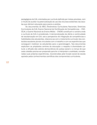12
pedagógicos de EJA, orientados por currículo definido por metas previstas, com
o intuito de auxiliar na potencialização do uso dos recursos existentes nas esco-
las que ofertam educação para jovens e adultos.
Os documentos do MEC (Parâmetros Curriculares Nacionais; Diretrizes
Curriculares de EJA; Exame Nacional de Certificação de Competências – ENC-
CEJA; o Exame Nacional do Ensino Médio – ENEM) constituem o cenário onde
o currículo de EJA é considerado. A democratização da oferta e continuidade
de escolarização em EJA, sob a perspectiva de integração de competências e
habilidades dos estudantes, relaciona-se com o tratamento curricular dos con-
teúdos escolares plurais vinculados com o trabalho e com as experiências que
conseguem mobilizar os estudantes para a aprendizagem. Tais documentos
explicitam os propósitos centrais da educação: o respeito à diversidade cul-
tural, a difusão dos valores democráticos de justiça social e a crença de que
cada cidadão precisa ser preparado para ler e interpretar a realidade, conside-
radas suas próprias experiências, reconstruídas pela função social da escola
apoiada pelos conhecimentos científicos dos componentes curriculares.
 