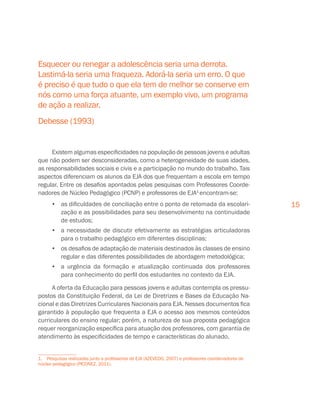 15
Existem algumas especificidades na população de pessoas jovens e adultas
que não podem ser desconsideradas, como a heterogeneidade de suas idades,
as responsabilidades sociais e civis e a participação no mundo do trabalho. Tais
aspectos diferenciam os alunos da EJA dos que frequentam a escola em tempo
regular. Entre os desafios apontados pelas pesquisas com Professores Coorde-
nadores de Núcleo Pedagógico (PCNP) e professores de EJA1
encontram-se:
•	 as dificuldades de conciliação entre o ponto de retomada da escolari-
zação e as possibilidades para seu desenvolvimento na continuidade
de estudos;
•	 a necessidade de discutir efetivamente as estratégias articuladoras
para o trabalho pedagógico em diferentes disciplinas;
•	 os desafios de adaptação de materiais destinados às classes de ensino
regular e das diferentes possibilidades de abordagem metodológica;
•	 a urgência da formação e atualização continuada dos professores
para conhecimento do perfil dos estudantes no contexto da EJA.
A oferta da Educação para pessoas jovens e adultas contempla os pressu-
postos da Constituição Federal, da Lei de Diretrizes e Bases da Educação Na-
cional e das Diretrizes Curriculares Nacionais para EJA. Nesses documentos fica
garantido à população que frequenta a EJA o acesso aos mesmos conteúdos
curriculares do ensino regular; porém, a natureza de sua proposta pedagógica
requer reorganização específica para atuação dos professores, com garantia de
atendimento às especificidades de tempo e características do alunado.
1.  Pesquisas realizadas junto a professores de EJA (AZEVEDO, 2007) e professores coordenadores de
núcleo pedagógico (PICONEZ, 2011).
Esquecer ou renegar a adolescência seria uma derrota.
Lastimá-la seria uma fraqueza. Adorá-la seria um erro. O que
é preciso é que tudo o que ela tem de melhor se conserve em
nós como uma força atuante, um exemplo vivo, um programa
de ação a realizar.
Debesse (1993)
 