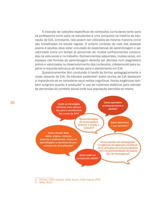 16
A inserção de coleções específicas de conteúdos curriculares tanto para
os professores como para os estudantes é uma conquista na história da edu-
cação de EJA, entretanto, não podem ser utilizadas da mesma maneira como
são trabalhadas na escola regular. O próprio contexto de vida das pessoas
jovens e adultas deve estar vinculado às expectativas de aprendizagem e ser
valorizado como um tempo já percorrido de muitos conhecimentos construí-
dos na vida social e no trabalho. Conhecimentos adquiridos, muitas vezes, em
espaços não formais de aprendizagem deverão ser aferidos num diagnóstico
prévio e valorizados no desenvolvimento dos conteúdos, colaborando para su-
perar a reduzida estrutura de tempo para o atendimento em EJA.
Questionamentos têm conduzido à tarefa de formar pedagogicamente o
corpo docente de EJA. Os estudos existentes2
sobre alunos de EJA destacam
a importância de se considerar seus estilos cognitivos. Novas exigências tam-
bém surgiram quanto à produção3
e uso de materiais didáticos para atender
às demandas do contexto social onde sua população atendida se insere.
2. Piconez, 1995; Andrade, 2004; Brunel, 2004; Dayrell, 2005.
3.  Mello, 2010.
 