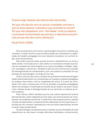 19
Para compreender como ocorre a aprendizagem dos jovens e adultos que
compõem a classe de EJA e quais transformações são necessárias na organi-
zação do trabalho pedagógico torna-se relevante considerar, em primeiro lu-
gar, suas características.
Não existe consenso sobre quando termina a adolescência e se inicia a
idade adulta. A transição para a vida adulta é um processo complexo que pre-
cisa ser estudado por vários ângulos e/ou ciclos (cronológico, biológico, cogni-
tivo, sociológico, cultural etc.). Atrelada à ideia de ciclo encontra-se a questão
de heterogeneidade de necessidades a que uma pessoa é submetida em seu
processo de aprendizagem, ao longo de sua vida.
Tanto o ciclo de vida como o contexto ao qual determinada aprendizagem
esteja relacionada devem ser considerados em qualquer proposta pedagógica
de qualquer faixa etária, nível ou modalidade de ensino. É a partir da articu-
lação entre vida e contexto que em EJA as decisões e propostas pedagógicas
devem ser tomadas. A indefinição do conceito de ser adulto e ser jovem requer
maior reflexão devido à heterogeneidade de sua demanda no sistema de en-
sino brasileiro.
Pérez Gómez (2001) identifica que há uma cultura experiencial (cultura
dos estudantes), parte integrante de suas vidas, que precisa sempre ser consi-
derada nas propostas educativas. A experiência das pessoas jovens e adultas
consiste de significados e comportamentos elaborados de forma particular, in-
duzidos por seu contexto, realizados por meio de trocas espontâneas, familiar
e social e pela escolarização.
Na aprendizagem de pessoas jovens e adultas, as peculiaridades de suas
experiências de vida trazem consigo diferentes habilidades, conhecimentos,
Ensinar exige respeito aos saberes dos educandos
Por que não discutir com os alunos a realidade concreta a
que se deva associar a disciplina cujo conteúdo se ensina?
Por que não estabelecer uma “intimidade” entre os saberes
curriculares fundamentais aos alunos e a experiência social e
cultural que eles têm como indivíduos?
Paulo Freire (1996)
 