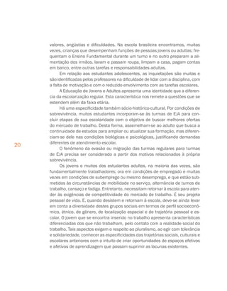 20
valores, angústias e dificuldades. Na escola brasileira encontramos, muitas
vezes, crianças que desempenham funções de pessoas jovens ou adultas; fre-
quentam o Ensino Fundamental durante um turno e no outro preparam a ali-
mentação dos irmãos, lavam e passam roupa, limpam a casa, pagam contas
em banco, entre outras tarefas e responsabilidades adultas.
Em relação aos estudantes adolescentes, as inquietações são muitas e
são identificadas pelos professores na dificuldade de lidar com a disciplina, com
a falta de motivação e com o reduzido envolvimento com as tarefas escolares.
A Educação de Jovens e Adultos apresenta uma identidade que a diferen-
cia da escolarização regular. Esta característica nos remete a questões que se
estendem além da faixa etária.
Há uma especificidade também sócio-histórico-cultural. Por condições de
sobrevivência, muitos estudantes incorporam-se às turmas de EJA para con-
cluir etapas de sua escolaridade com o objetivo de buscar melhores ofertas
do mercado de trabalho. Desta forma, assemelham-se ao adulto que busca a
continuidade de estudos para ampliar ou atualizar sua formação, mas diferen-
ciam-se dele nas condições biológicas e psicológicas, justificando demandas
diferentes de atendimento escolar.
O fenômeno da evasão ou migração das turmas regulares para turmas
de EJA precisa ser considerado a partir dos motivos relacionados à própria
sobrevivência.
Os jovens e muitos dos estudantes adultos, na maioria das vezes, são
fundamentalmente trabalhadores; ora em condições de empregado e muitas
vezes em condições de subemprego ou mesmo desemprego, e que estão sub-
metidos às circunstâncias de mobilidade no serviço, alternância de turnos de
trabalho, cansaço e fadiga. Entretanto, necessitam retornar à escola para aten-
der às exigências de competitividade do mercado de trabalho. É seu projeto
pessoal de vida. E, quando desistem e retornam à escola, deve-se ainda levar
em conta a diversidade destes grupos sociais em termos de perfil socioeconô-
mico, étnico, de gênero, de localização espacial e de trajetória pessoal e es-
colar. O jovem que se encontra inserido no trabalho apresenta características
diferenciadas dos que não trabalham, pelo contato com a realidade social do
trabalho. Tais aspectos exigem o respeito ao pluralismo, ao agir com tolerância
e solidariedade, conhecer as especificidades das trajetórias sociais, culturais e
escolares anteriores com o intuito de criar oportunidades de espaços efetivos
e afetivos de aprendizagem que possam suprimir as lacunas existentes.
 