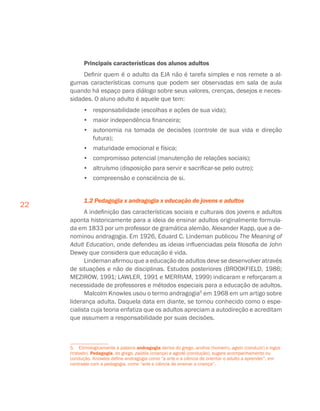 22
Principais características dos alunos adultos
Definir quem é o adulto da EJA não é tarefa simples e nos remete a al-
gumas características comuns que podem ser observadas em sala de aula
quando há espaço para diálogo sobre seus valores, crenças, desejos e neces-
sidades. O aluno adulto é aquele que tem:
•	 responsabilidade (escolhas e ações de sua vida);
•	 maior independência financeira;
•	 autonomia na tomada de decisões (controle de sua vida e direção
futura);
•	 maturidade emocional e física;
•	 compromisso potencial (manutenção de relações sociais);
•	 altruísmo (disposição para servir e sacrificar-se pelo outro);
•	 compreensão e consciência de si.
1.2 Pedagogia x andragogia x educação de jovens e adultos
A indefinição das características sociais e culturais dos jovens e adultos
aponta historicamente para a ideia de ensinar adultos originalmente formula-
da em 1833 por um professor de gramática alemão, Alexander Kapp, que a de-
nominou andragogia. Em 1926, Eduard C. Lindeman publicou The Meaning of
Adult Education, onde defendeu as ideias influenciadas pela filosofia de John
Dewey que considera que educação é vida.
Lindeman afirmou que a educação de adultos deve se desenvolver através
de situações e não de disciplinas. Estudos posteriores (BROOKFIELD, 1986;
MEZIROW, 1991; LAWLER, 1991 e MERRIAM, 1999) indicaram e reforçaram a
necessidade de professores e métodos especiais para a educação de adultos.
Malcolm Knowles usou o termo andragogia5
em 1968 em um artigo sobre
liderança adulta. Daquela data em diante, se tornou conhecido como o espe-
cialista cuja teoria enfatiza que os adultos apreciam a autodireção e acreditam
que assumem a responsabilidade por suas decisões.
5.  Etimologicamente a palavra andragogia deriva do grego, andros (homem), agein (conduzir) e logos
(tratado). Pedagogia, do grego, paidós (criança) e agodé (condução), sugere acompanhamento ou
condução. Knowles define andragogia como “a arte e a ciência de orientar o adulto a aprender”, em
contraste com a pedagogia, como “arte e ciência de ensinar a criança”.
 