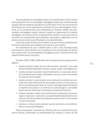 23
Os pressupostos da andragogia podem ser considerados na EJA, mesmo
sob a perspectiva de uma abordagem pedagógica tradicional, cristalizada pela
atuação docente desde os estudos de sua formação inicial. Os estudantes de
EJA também têm como expectativa a condução de suas aprendizagens. Entre-
tanto, se os considerarmos como focalizados por Knowles (1980), tais pres-
supostos andragógicos podem oferecer opções de organização do trabalho
pedagógico nas classes de EJA. O planejamento escolar e a pauta da aula do
dia devem ser apresentados pelo professor e discutidos e negociados com os
próprios alunos sobre suas dificuldades e/ou possibilidades.
O que não podemos deixar de constatar é de que forma os professores de
EJA foram preparados para trabalhar com jovens e com adultos.
Há expectativas de que a reflexão sobre a EJA e suas reconfigurações
promovidas na última década, com a presença maior da juventude em sala de
aula, podem partir de pressupostos andragógicos para o enfrentamento dos
desafios deste espaço educativo.
Knowles (1980; 1988; 1998) descreve os seguintes pressupostos andra-
gógicos:
•	 adultos precisam saber por que eles precisam aprender o que está
sendo ensinado (operações, funções, causas, razões, estratégias etc.);
•	 adultos precisam aprender experimentalmente; as instruções devem
ser orientadas para tarefas e atividades comuns a serem executadas
ao invés da memorização;
•	 adultos abordam o aprendizado como resolução de problemas orien-
tados pelo desenvolvimento de seus papéis sociais; as instruções so-
bre os conteúdos devem levar em conta a heterogeneidade da história
e trajetória dos alunos e os materiais de aprendizagem e atividades
devem permitir diferentes níveis/tipos de experiência anterior;
•	 adultos aprendem melhor sob a perspectiva de aplicação da aprendi-
zagem e apreciam a autonomia e as possibilidades de descobrir por si
mesmos. As intervenções dos professores devem ocorrer como auxílio
no caso de dúvidas;
•	 adultos se motivam para aprender quando percebem as transforma-
ções em suas aprendizagens.
Estes pressupostos, resultado de reflexões sobre as características dos
alunos adultos, contemplam as possibilidades de melhorar o ensino de EJA
 