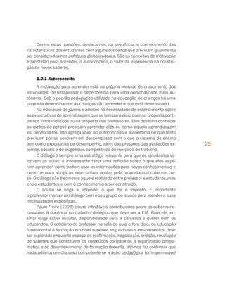 25
Dentre estas questões, destacamos, na sequência, o conhecimento das
características dos estudantes com alguns conceitos que precisam igualmente
ser considerados nos enfoques globalizadores. São os conceitos de motivação
e prontidão para aprender, o autoconceito, o valor da experiência na constru-
ção de novos saberes.
1.2.1 Autoconceito
A motivação para aprender está na própria vontade de crescimento dos
estudantes; de ultrapassar a dependência para uma personalidade mais au-
tônoma. Sob o padrão pedagógico utilizado na educação de crianças há uma
proposta determinada e as crianças vão aprender o que está determinado.
Na educação de jovens e adultos há necessidade de entendimento sobre
as expectativas de aprendizagem que se tem para eles; quer na proposta conti-
da nos livros didáticos ou na proposta dos professores. Eles desejam conhecer
as razões do porquê precisam aprender algo ou como aquela aprendizagem
vai beneficiá-los. Isto agrega valor ao autoconceito e autoestima de que tanto
precisam por se sentirem em descompasso com o que o sistema de ensino
tem como expectativa de desempenho, além das pressões das avaliações ex-
ternas, sociais e de exigências competitivas do mercado de trabalho.
O diálogo é sempre uma estratégia relevante para que os estudantes va-
lorizem as aulas; é interessante fazer uma reflexão sobre o que eles espe-
ram aprender, como podem usar as informações para novos conhecimentos e
como pensam atingir as expectativas postas pela proposta curricular em cur-
so. O diálogo não é somente aquele realizado entre professor e estudante, mas
entre estudantes e com o conhecimento a ser construído.
O adulto se nega a aprender o que lhe é imposto. É importante
o professor manter um diálogo com o seu grupo de alunos para atender a suas
necessidades específicas.
Paulo Freire (1996) trouxe infindáveis contribuições sobre os saberes ne-
cessários à docência no trabalho dialógico que deve ser a EJA. Para ele, en-
sinar exige saber escutar, disponibilidade para a conversa e querer bem os
educandos. O cotidiano do professor na sala de aula e fora dela, da educação
fundamental à formação em nível superior, segundo seus ensinamentos, deve
ser explorado enquanto espaço de reafirmação, negociação, criação, resolução
de saberes que constituem os conteúdos obrigatórios à organização progra-
mática e ao desenvolvimento da formação docente. Isto nos faz confirmar que
nada adianta um discurso competente se a ação pedagógica for impermeável
 