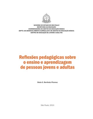 São Paulo, 2013
Reflexões pedagógicas sobre
o ensino e aprendizagem
de pessoas jovens e adultas
Stela C. Bertholo Piconez
GOVERNO DO ESTADO DE SÃO PAULO
SECRETARIA DA EDUCAÇÃO
COORDENADORIA DE GESTÃO DA EDUCAÇÃO BÁSICA
DEPTO. DE DESENVOLVIMENTO CURRICULAR E DE GESTÃO DA EDUCAÇÃO BÁSICA
CENTRO DE EDUCAÇÃO DE JOVENS E ADULTOS
 