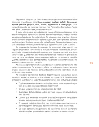 29
Segundo a pesquisa de Dale, os estudantes precisam desenvolver com-
petências e habilidades para listar, escrever, explicar, definir, demonstrar,
aplicar, praticar, projetar, criar, avaliar, argumentar e saber julgar. Estas
competências são as mesmas inseridas nos Parâmetros Curriculares Nacio-
nais e nos Cadernos da SEE/SP sobre currículo.
O autor afirma que a aprendizagem é menos eficaz quando apenas parte
das informações é apresentada através de símbolos verbais, ou seja, ouvindo
as palavras faladas ou fazendo leitura. As atividades que envolvem direta e
propositalmente experiências de aprendizagem, tais como projetos, demons-
trações ou experiência de campo, são mais eficazes. As experiências represen-
tam a realidade cotidiana; determinam que é possível saber fazer, fazendo.
As pessoas são capazes de aprender de forma mais ativa quando con-
seguem expor ideias verbalmente e realizar atividades colaborativas, simular
ou modelar uma experiência real, construir uma maquete, produzir uma apre-
sentação etc. Quanto mais atividades atenderem às habilidades previstas no
cone, de cima para baixo, maior progresso pode ser constatado e mantido.
Quanto à construção dos conhecimentos, maior será sua compreensão e re-
tenção do conhecimento construído.
As pessoas aprendem melhor quando usam os canais sensoriais na inte-
ração com um recurso. De acordo com Dale, os professores devem, portanto,
projetar atividades de instrução construídas coletivamente e com base em ex-
periências reais de vida.
Ao considerar os materiais didáticos disponíveis para suas aulas e planos
de ensino (cadernos, revistas, vídeos e filmes etc.) para EJA é conveniente os
professores levantarem os seguintes questionamentos para efetuar sua seleção:
•	 Quais experiências dos estudantes favorecem mais a aprendizagem
com o uso dos recursos didáticos disponíveis?
•	 Em que se aproximam de situações reais de vida?
•	 Quais tipos de habilidades podem ser mais eficazes em atividades na
sala de aula?
•	 Como é que diferentes atividades e/ou recursos podem enriquecer e
ampliar as informações contidas nos livros didáticos?
•	 O material didático disponível traz contribuições que favorecem a
aprendizagem e construção de conhecimentos pelos estudantes?
•	 Os níveis apresentados pelo cone da experiência ajudam a ampliar a
teia de relações que envolvem toda construção de conhecimento?
 