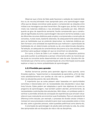 30
Observar que o Cone de Dale pode favorecer a seleção do material didá-
tico ou do recurso/atividade mais apropriado para uma aprendizagem espe-
cífica que se deseja concretizar pode ajudar a compreender as relações entre
mídias e as mensagens que elas transmitem. Ele sugere que, de fato, há vários
níveis nos materiais didáticos e nas atividades suscitadas por eles. Diferem
quanto ao grau de experiência sensorial. Auxilia compreender que a constru-
ção de significados durante a aprendizagem não ocorre de forma isolada; o uso
de diferentes recursos didáticos pode ampliar a compreensão e construção de
conceitos, muitas vezes, bastante abstratos. Se adequadamente selecionados
para as habilidades que se pretende desenvolver, os materiais didáticos po-
dem fornecer uma variedade de experiências que melhoram o aprendizado de
habilidades de um determinado conteúdo ou de uma determinada disciplina.
Tal seleção, se adequada às características dos jovens e/ou dos adultos, pode
contribuir para qualquer estágio em que se encontram os estudantes.
Em suma, o Cone de Dale é um modelo visual, um dispositivo pictórico
que pode auxiliar os professores a pensar criticamente sobre as maneiras pe-
las quais os conceitos serão desenvolvidos em sala de aula. Estudos têm de-
monstrado que a forma como a apresentação de uma informação ocorre pode
explicar a maior ou menor probabilidade de aprendizagem.
1.2.3 Prontidão para aprender
Adultos tornam-se prontos para aprender alguma coisa quando, como
Knowles explicou, “experimentam a necessidade de aprendê-la, a fim de lidar
mais satisfatoriamente com tarefas da vida real ou problemas” (1980: 44).
Com os estudantes jovens não será diferente.
É importante que as aulas possam estar baseadas em oportunidades
concretas e relacionadas com as necessidades dos estudantes e seus obje-
tivos futuros. Estes podem ser adaptados a partir dos objetivos do curso ou
programa de aprendizagem, mas também podem atender, primeiramente, às
necessidades e solicitações dos estudantes. Além disso, um professor pode in-
centivar a prontidão através da concepção de experiências que simulam situa-
ções em que o estudante vai encontrar suas finalidades. Para um estudante há
diferença entre estudar, por exemplo, o processo de divisão celular (mitose e
meiose) em seus processos e estudá-lo para rever suas posições sobre o início
da vida, sobre a gravidez precoce, sobre questões polêmicas como aborto etc.
A orientação da aprendizagem do adulto está centrada na vida. As unida-
des apropriadas são as situações de vida e não as disciplinas.
 