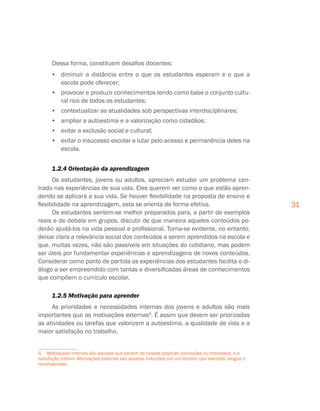 31
Dessa forma, constituem desafios docentes:
•	 diminuir a distância entre o que os estudantes esperam e o que a
escola pode oferecer;
•	 provocar e produzir conhecimentos tendo como base o conjunto cultu-
ral rico de todos os estudantes;
•	 contextualizar as atualidades sob perspectivas interdisciplinares;
•	 ampliar a autoestima e a valorização como cidadãos;
•	 evitar a exclusão social e cultural;
•	 evitar o insucesso escolar e lutar pelo acesso e permanência deles na
escola.
1.2.4 Orientação da aprendizagem
Os estudantes, jovens ou adultos, apreciam estudar um problema cen-
trado nas experiências de sua vida. Eles querem ver como o que estão apren-
dendo se aplicará a sua vida. Se houver flexibilidade na proposta de ensino e
flexibilidade na aprendizagem, esta se orienta de forma efetiva.
Os estudantes sentem-se melhor preparados para, a partir de exemplos
reais e de debate em grupos, discutir de que maneira aqueles conteúdos po-
derão ajudá-los na vida pessoal e profissional. Torna-se evidente, no entanto,
deixar clara a relevância social dos conteúdos a serem aprendidos na escola e
que, muitas vezes, não são passíveis em situações do cotidiano, mas podem
ser úteis por fundamentar experiências e aprendizagens de novos conteúdos.
Considerar como ponto de partida as experiências dos estudantes facilita o di-
álogo a ser empreendido com tantas e diversificadas áreas de conhecimentos
que compõem o currículo escolar.
1.2.5 Motivação para aprender
As prioridades e necessidades internas dos jovens e adultos são mais
importantes que as motivações externas6
. É assim que devem ser priorizadas
as atividades ou tarefas que valorizem a autoestima, a qualidade de vida e a
maior satisfação no trabalho.
6. Motivações internas são aquelas que partem de nossas próprias convicções ou interesses, é a
satisfação interior. Motivações externas são aquelas induzidas por um terceiro (por exemplo, elogios e
recompensas).
 