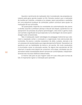 32
Quando o sentimento de realização não é considerado nas propostas es-
colares pode gerar grande evasão na EJA. Estudos revelam que a realização
de tarefas por módulos, unidades e/ou etapas, assim percebidas e avaliadas
em uma sequência qualquer de conteúdos, podem contribuir para ajudar na
motivação de sua conclusão.
Tal pressuposto responde às ansiedades de autorrealização dos jovens
e adultos. Quando o professor planeja e discute tais etapas, ajudando-os a se
apropriarem do processo da própria aprendizagem, esta evolui e ganha corpo
com sentido e significado tal qual esperado numa abordagem de ensino-apren-
dizagem pela compreensão.
Não é inadequado repetir estratégias da pedagogia tradicional que valo-
rizam a exposição verbal, a condução e a organização mais estruturada dos
conteúdos. Os jovens e adultos necessitam de afeto, cuidado, atenção e de
um processo de escolarização que exige planejamento flexível. Necessitam de
paciência com as habilidades de leitura e de escrita. Há muito vocabulário
e enunciados novos na educação escolar. Se alguns dos estudantes de EJA
retornam à escola anos depois de cumprirem uma etapa, atividades que de-
senvolvem estas necessidades devem sempre ser contempladas, independen-
temente dos recursos didáticos selecionados.
O mesmo vale para os que migram cedo em suas vidas para turmas de
EJA. O importante é gerar a motivação para aprender.
 