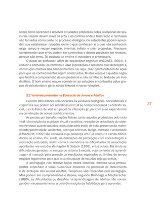 37
sobre como aprender e resolver atividades propostas pelas disciplinas de seu
curso. Depois devem ouvir os prós e os contras onde a frustração e confusão
são tomadas como parte do processo dialógico. Os estudantes podem apren-
der que estabelecer relações entre o que conhecem e o que não conhecem
exige tempo e requer explorar, inventar, refletir e criar propostas. Precisam
compreender que erros podem ser cometidos e depois precisam ser revistos,
porque são erros. Tal postura de ensino é inovadora e promissora.
O papel do professor, além de provocador cognitivo (PICONEZ, 2004), é
reduzir a confusão, os conflitos e usar explicações e recursos que favoreçam a
construção coletiva dos conhecimentos. Ou seja, criar oportunidades de ação
para que os conhecimentos sejam construídos. Muitas vezes é o quadro-negro
que facilita a compreensão de um problema e não as fotos ou texto de um livro
didático. O bom ensino requer considerar as soluções encontradas pelos gru-
pos de estudantes e gerar novas leituras e novas relações.
2.1 Variáveis presentes na Educação de Jovens e Adultos
Existem dificuldades relacionadas às variáveis biológicas, socioafetivas e
cognitivas que podem ser atendidas em EJA se compreendemos o contexto so-
cial, o ciclo físico de vida e o papel da interação grupal com suas experiências
na construção de novos conhecimentos.
As perdas por transformações físicas, tanto aquelas produzidas pelo ciclo
vital (diminuição da acuidade visual e auditiva; redução de velocidade do siste-
ma nervoso) quanto aquelas produzidas pelo estilo de vida, presença da mater-
nidade/paternidade, acidentes, doenças crônicas, fadiga, estresse e ansiedade
(LAVANCHY, 1992) são variáveis cuja presença em EJA conduz a certas dificul-
dades de ensino. Ou, ainda, as distorções da percepção com concentração e
motivação reduzidas, assim como a memória e as dificuldades de associação
apontadas nos estudos de Kaplan  Sadock (1999), entre outros. Há ainda as
dificuldades geradas no escopo do retorno à escola, cujo contexto de aprendi-
zagem é marcado pela pressão de resultados esperados ou limites de tempo
exigidos legalmente para que a continuidade de estudos seja garantida.
A andragogia não resolve todos esses desafios, embora seus pressu-
postos exponham a visão humanista existente no potencial de crescimento
e de evolução dos alunos adultos. Tampouco são resolvidos pela pedagogia.
Mas podem ser compreendidos e depois, segundo Brundage e MacKeracher
(1980), as dificuldades ou desafios na aprendizagem de adultos não corres-
pondem necessariamente a uma diminuição da habilidade para aprender.
 